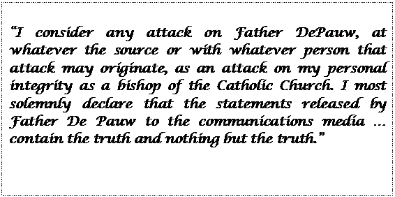 Text Box: I consider any attack on Father DePauw, at whatever the source or with whatever person that attack may originate, as an attack on my personal integrity as a bishop of the Catholic Church. I most solemnly declare that the statements released by Father De Pauw to the communications media  contain the truth and nothing but the truth.
